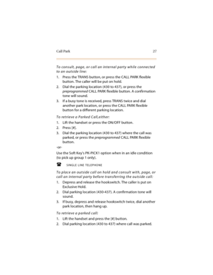 Page 40Call Park 27
To consult, page, or call an internal party while connected 
to an outside line:
1. Press the TRANS button, or press the CALL PARK flexible 
button. The caller will be put on hold.
2. Dial the parking location (430 to 437), or press the 
preprogrammed CALL PARK flexible button. A confirmation 
tone will sound.
3. If a busy tone is received, press TRANS twice and dial 
another park location, or press the CALL PARK flexible 
button for a different parking location.
To retrieve a Parked...