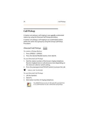 Page 4128 Call Pickup
Call Pickup
A station can pickup a call ringing to any specific unattended 
station by using the Directed Call Pickup procedure.
A station can pickup a call ringing to an unattended station 
within the same UCD group by using the Group Call Pickup 
Procedure.
Directed Call Pickup
To create a Pickup Button:
1. Press [SPEED] + [SPEED].
2. Press the desired flexible button, then dial #0.
To use Directed Call Pickup:
1. Dial the station number of the known ringing telephone. 
Receive ringback...