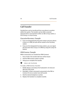 Page 4330 Call Transfer
Call Transfer
Outside lines can be transferred from one phone to another 
within the system. The transfer can be either screened 
(announced) or unscreened to either an idle or busy station, a 
UCD Group, or a Hunt Group.
Executive/Secretary Transfer
If you are designated the Executive station and your phone 
is busy or in DND, all calls will be routed to the Secretary 
station.
If you are the designated Secretary station, you can signal 
the Executive that is busy or in DND by using...