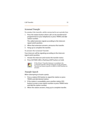 Page 44Call Transfer 31
Screened Transfer
To conduct the transfer, while connected to an outside line:
1. Press the station button where call is to be transferred (if 
programmed on your telephone) or press TRANS and dial 
station number.
The called extension signals according to the intercom 
signal switch position.
2. When that extension answers, announce the transfer.
3. Hang up to complete the transfer.
To answer the Screened Transfer:
Your intercom will be signaling according to the intercom 
signal switch...