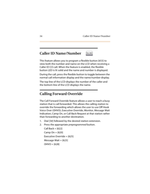 Page 4734 Caller ID Name/Number
Caller ID Name/Number 
This feature allows you to program a flexible button [653] to 
view both the number and name on the LCD when receiving a 
Caller ID CO call. When the feature is enabled, the flexible 
button LED is lit solid and the name and number is displayed.
During the call, press the flexible button to toggle between the 
normal call information display and the name/number display.
The top line of the LCD displays the number of the caller and 
the bottom line of the...