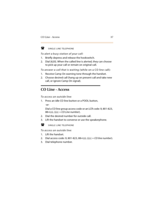 Page 50CO Line - Access 37
SINGLE LINE TELEPHONE
To alert a busy station of your call:
1. Briefly depress and release the hookswitch.
2. Dial [620]. When the called line is alerted, they can choose 
to pick up your call or remain on original call.
To answer a call that is waiting (while on a CO line call):
1. Receive Camp On warning tone through the handset.
2. Choose desired call (hang up on present call and take new 
call, or ignore Camp On signal).
CO Line - Access
To access an outside line:
1. Press an...
