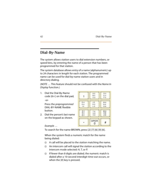 Page 5542 Dial-By-Name
Dial-By-Name
The system allows station users to dial extension numbers, or 
speed bins, by entering the name of a person that has been 
programmed for that station.
The system database allows entry of a name (alphanumeric) up 
to 24 characters in length for each station. The programmed 
name can be used for dial-by-name station users and in 
directory dialing.
(NOTE … This feature should not be confused with the Name In 
Display function.)
1. Dial the Dial-By-Name 
code [6
] on the dial...