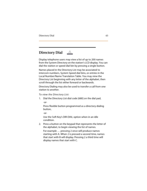 Page 56Directory Dial 43
Directory Dial
Display telephone users may view a list of up to 200 names 
from the System Directory on the station’s LCD display. You can 
dial the station or speed dial bin by pressing a single button.
Names placed in the Directory List may be associated to 
intercom numbers, System Speed dial bins, or entries in the 
Local Number/Name Translation Table. You may view the 
Directory List beginning with any letter of the alphabet, then 
scroll through the list either forward or...