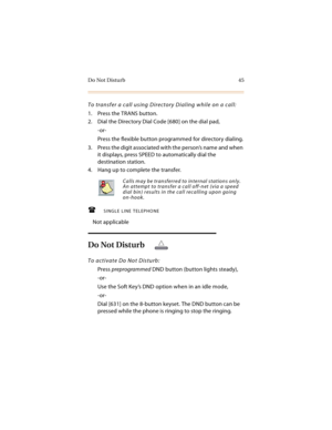 Page 58Do Not Disturb 45
To transfer a call using Directory Dialing while on a call:
1. Press the TRANS button.
2. Dial the Directory Dial Code [680] on the dial pad,
-or-
Press the flexible button programmed for directory dialing.
3. Press the digit associated with the person’s name and when 
it displays, press SPEED to automatically dial the 
destination station.
4. Hang up to complete the transfer.
SINGLE LINE TELEPHONE
Not applicable
Do Not Disturb
To activate Do Not Disturb:
Press preprogrammed DND...