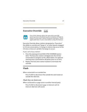 Page 60Executive Override 47
Executive Override
Executive Override allows stations designated as “Executive” 
the ability to override and “barge in” on other keysets engaged 
in  C O L ine c onversation s. A c han ge in  volume may  oc cur on th e 
CO Line or intercom call after the barge-in occurs.
If you call a busy station:
1. Press the preprogrammed EXECUTIVE OVERRIDE button 
(625). The Executive station is bridged onto the CO line 
conversation in progress at the called station. An optional 
warning tone...