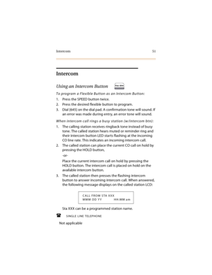 Page 64Intercom 51
Intercom
Using an Intercom Button 
To program a Flexible Button as an Intercom Button:
1. Press the SPEED button twice.
2. Press the desired flexible button to program.
3. Dial [645] on the dial pad. A confirmation tone will sound. If 
an error was made during entry, an error tone will sound.
When intercom call rings a busy station (w/intercom btn):
1. The calling station receives ringback tone instead of busy 
tone. The called station hears muted or reminder ring and 
their intercom button...