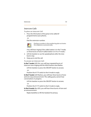 Page 66Intercom 53
Intercom Calls
To place an Intercom Call:
1. Press the DSS button of the party to be called (if 
programmed at your phone),
-or-
Dial the extension number.
(You will hear ringing if the called station is in the T mode; 
or three bursts of tone if called station is in H or P mode.)
2. Lift the handset or use the speakerphone after the tone 
bursts stop.
3. Hang up to end the call.
To answer an Intercom Call:
In the T mode (LED On), you will hear repeated bursts of 
intercom tone ringing and...