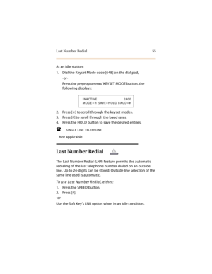 Page 68Last Number Redial 55
At an idle station:
1. Dial the Keyset Mode code [648] on the dial pad,
-or-
Press the preprogrammed KEYSET MODE button, the 
following displays:
2. Press [
] to scroll through the keyset modes.
3. Press [#] to scroll through the baud rates.
4. Press the HOLD button to save the desired entries.
SINGLE LINE TELEPHONE
Not applicable
Last Number Redial
The Last Number Redial (LNR) feature permits the automatic 
redialing of the last telephone number dialed on an outside 
line. Up to...