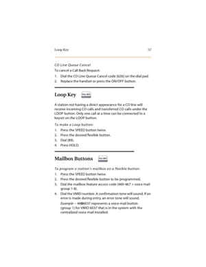 Page 70Loop Key 57
CO Line Queue Cancel
To cancel a Call Back Request:
1. Dial the CO Line Queue Cancel code [626] on the dial pad.
2. Replace the handset or press the ON/OFF button.
Loop Key
A station not having a direct appearance for a CO line will 
receive incoming CO calls and transferred CO calls under the 
LOOP button. Only one call at a time can be connected to a 
keyset on the LOOP button.
To make a Loop button:
1. Press the SPEED button twice.
2. Press the desired flexible button.
3. Dial [89].
4....