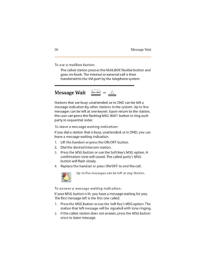 Page 7158 Message Wait
To use a mailbox button:
The called station presses the MAILBOX flexible button and 
goes on-hook. The internal or external call is then 
transferred to the VM port by the telephone system.
Message Wait
Stations that are busy, unattended, or in DND can be left a 
message indication by other stations in the system. Up to five 
messages can be left at one keyset. Upon return to the station, 
the user can press the flashing MSG WAIT button to ring each 
party in sequential order.
To leave a...