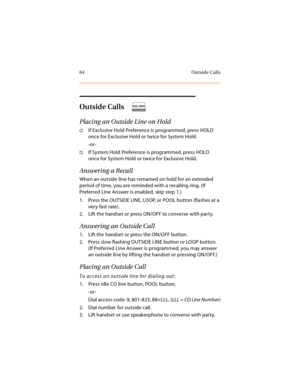 Page 7764 Outside Calls
Outside Calls
Placing an Outside Line on Hold
If Exclusive Hold Preference is programmed, press HOLD 
once for Exclusive Hold or twice for System Hold.
-or-
If System Hold Preference is programmed, press HOLD 
once for System Hold or twice for Exclusive Hold.
Answering a Recall
When an outside line has remained on hold for an extended 
period of time, you are reminded with a recalling ring. (If 
Preferred Line Answer is enabled, skip step 1.)
1. Press the OUTSIDE LINE, LOOP, or POOL...