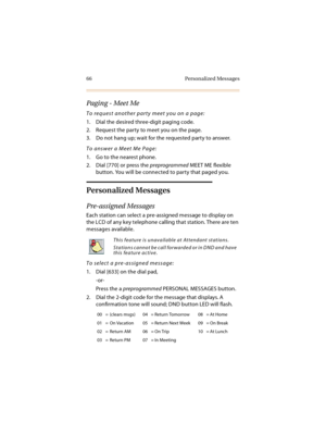 Page 7966 Personalized Messages
Paging - Meet Me
To request another party meet you on a page:
1. Dial the desired three-digit paging code.
2. Request the party to meet you on the page.
3. Do not hang up; wait for the requested party to answer.
To answer a Meet Me Page:
1. Go to the nearest phone.
2. Dial [770] or press the preprogrammed MEET ME flexible 
button. You will be connected to party that paged you.
Personalized Messages
Pre-assigned Messages
Each station can select a pre-assigned message to display on...