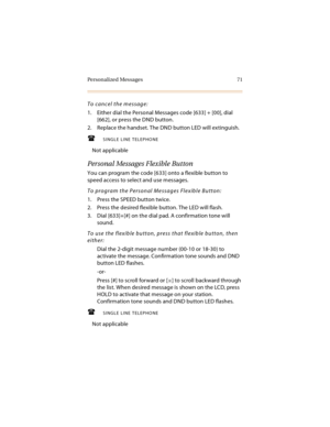 Page 84Personalized Messages 71
To cancel the message:
1. Either dial the Personal Messages code [633] + [00], dial 
[662], or press the DND button.
2. Replace the handset. The DND button LED will extinguish.
SINGLE LINE TELEPHONE
Not applicable
Personal Messages Flexible Button
You can program the code [633] onto a flexible button to 
speed access to select and use messages.
To program the Personal Messages Flexible Button:
1. Press the SPEED button twice.
2. Press the desired flexible button. The LED will...