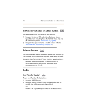 Page 8572 PBX/Centrex Codes on a Flex Button
PBX/Centrex Codes on a Flex Button
For one-button access to Centrex or PBX features:
1. Program Centrex or PBX code into a Station or System 
Speed Dial bin, including hook-flash (FLASH key), [
], and 
[#] commands (refer to “Speed Dial” on page 80).
2. Program that speed bin onto a flexible button (refer to 
“Flexible Button Programming” on page 48).
Release Button
The Release Button feature allows the station user to speed up 
call handling time by disconnecting...