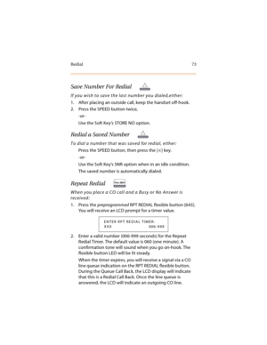 Page 86Redial 73
Save Number For Redial
If you wish to save the last number you dialed,either:
1. After placing an outside call, keep the handset off-hook.
2. Press the SPEED button twice,
-or-
Use the Soft Key’s STORE NO option.
Redial a Saved Number
To dial a number that was saved for redial, either:
Press the SPEED button, then press the [
] key.
-or-
Use the Soft Key’s SNR option when in an idle condition.
The saved number is automatically dialed.
Repeat Redial 
When you place a CO call and a Busy or No...