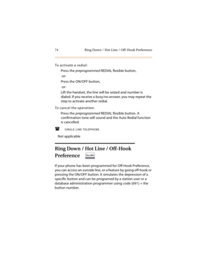 Page 8774 Ring Down / Hot Line / Off-Hook Preference
To activate a redial:
Press the preprogrammed REDIAL flexible button,
-or-
Press the ON/OFF button,
-or-
Lift the handset, the line will be seized and number is 
dialed. If you receive a busy/no answer, you may repeat the 
step to activate another redial.
To cancel the operation:
Press the preprogrammed REDIAL flexible button. A 
confirmation tone will sound and the Auto Redial function 
is cancelled.
SINGLE LINE TELEPHONE
Not applicable
Ring Down / Hot...