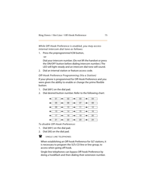 Page 88Ring Down / Hot Line / Off-Hook Preference 75
While Off-Hook Preference is enabled, you may access 
internal intercom dial tone as follows:
1. Press the preprogrammed ICM button,
-or-
Dial your intercom number. (Do not lift the handset or press 
the ON/OFF button before dialing intercom number.) The 
LED will light steady and an intercom dial tone will sound.
2. Dial an internal station or feature access code.
Off-Hook Preference Programming (Via a Station)
If your phone is programmed for Off-Hook...