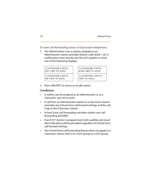 Page 9178 School Zone
To view call forwarding status of Classroom telephones:
1. The Administrator uses a station assigned as an 
Administrator station and dials feature code [630] + [#]. A 
confirmation tone sounds and the LCD updates to show 
one of the following displays: 
2. Press [ON/OFF] to return to an idle status.
Conditions
»  A station can be assigned as an Administrator or as a 
Classroom, but not as both.
»  A call from an Administrator station to a Classroom station 
overrides any School Zone call...