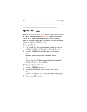 Page 9380 Speed Dial
Speed Dial
A keyset user can associate up to 20 frequently dialed numbers 
as Station Speed Numbers (9000-9019). Telephone numbers 
can be up to 24 digits including pauses, flash commands, 
pulse-to-tone switchover, and non-display characters. A pause 
is automatically inserted after a flash.
To use speed dial:
1. If an outside line was not specified in programming, one 
can be selected now or the system will assign the line.
2. Press the SPEED button and dial speed bin location,
-or-
Press...