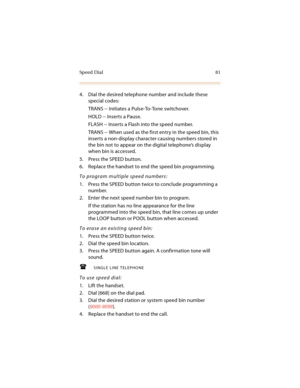 Page 94Speed Dial 81
4. Dial the desired telephone number and include these 
special codes:
TRANS -- Initiates a Pulse-To-Tone switchover.
HOLD -- Inserts a Pause.
FLASH -- Inserts a Flash into the speed number.
TRANS -- When used as the first entry in the speed bin, this 
inserts a non-display character causing numbers stored in 
the bin not to appear on the digital telephone’s display 
when bin is accessed.
5. Press the SPEED button.
6. Replace the handset to end the speed bin programming.
To program multiple...