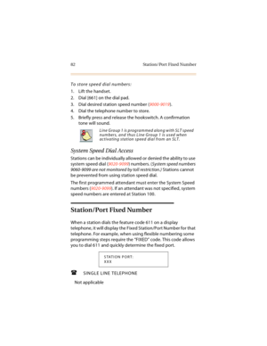 Page 9582 Station/Port Fixed Number
To store speed dial numbers:
1. Lift the handset.
2. Dial [661] on the dial pad.
3. Dial desired station speed number (9000-9019).
4. Dial the telephone number to store.
5. Briefly press and release the hookswitch. A confirmation 
tone will sound.
System Speed Dial Access
Stations can be individually allowed or denied the ability to use 
system speed dial (9020-9099) numbers. (System speed numbers 
9060-9099 are not monitored by toll restriction.) Stations cannot 
be...