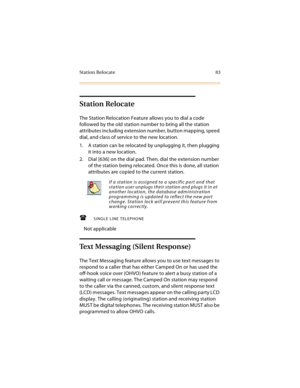 Page 96St at ion Relocat e 83
Station Relocate
The Station Relocation Feature allows you to dial a code 
followed by the old station number to bring all the station 
attributes including extension number, button mapping, speed 
dial, and class of service to the new location.
1. A station can be relocated by unplugging it, then plugging 
it into a new location.
2. Dial [636] on the dial pad. Then, dial the extension number 
of the station being relocated. Once this is done, all station 
attributes are copied to...