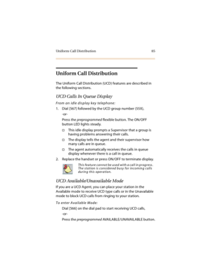 Page 98Uniform Call Distribution 85
Uniform Call Distribution
The Uniform Call Distribution (UCD) features are described in 
the following sections.
UCD Calls In Queue Display
From an idle display key telephone:
1. Dial [567] followed by the UCD group number (55X),
-or-
Press the preprogrammed flexible button. The ON/OFF 
button LED lights steady.
This idle display prompts a Supervisor that a group is 
having problems answering their calls.
The display tells the agent and their supervisor how 
many calls are...