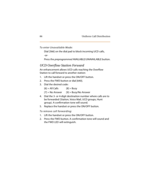 Page 9986 Uniform Call Distribution
To enter Unavailable Mode:
Dial [566] on the dial pad to block incoming UCD calls,
-or-
Press the preprogrammed AVA I L A B L E / U N AVA I L A BL E  b u t t o n .
UCD Overflow Station Forward
An enhancement allows UCD calls reaching the Overflow 
Station to call forward to another station:
1. Lift the handset or press the ON/OFF button.
2. Press the FWD button or dial [640].
3. Dial the desired code:
[6] = All Calls [8] = Busy
[7] = No Answer [9] = Busy/No Answer
4. Dial the...