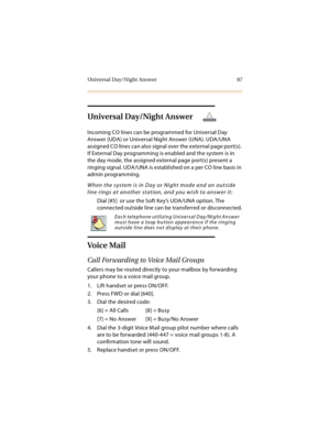 Page 100Universal Day/Night Answer 87
Universal Day/Night Answer
Incoming CO lines can be programmed for Universal Day 
Answer (UDA) or Universal Night Answer (UNA). UDA/UNA 
assigned CO lines can also signal over the external page port(s). 
If External Day programming is enabled and the system is in 
the day mode, the assigned external page port(s) present a 
ringing signal. UDA/UNA is established on a per CO line basis in 
admin programming.
When the system is in Day or Night mode and an outside 
line rings at...