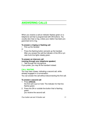 Page 16Four button set and 16 button set 11
ANSWERING CALLS
When you receive a call an indicator flashes green on a 
telephone set that is programmed with DN buttons. You 
usually also hear a ring, unless your station has been pro-
grammed not to ring.
To answer a ringing or flashing call
• Pick up the handset
or
• Press the flashing button and pick up the handset.
After you answer the call the indicator of the DN or pri-
vate trunk line lights steady green. 
To answer an intercom call
(coming through your...