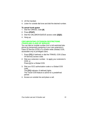 Page 20Four button set and 16 button set 15
3. Lift the handset. 
4. Listen for outside dial tone and dial the desired number.
To cancel trunk queue
1. Dial the CANCEL code 
[#].
2. Press 
[FEAT].
3. Dial the CALLBACK/QUEUE access code (
[2][2]).
4. Hang up.
CIRCUMVENTING EXTENSION RESTRICTIONS
(TRAVELING CLASS OF SERVICE)
You can dial an outside number from a toll-restricted tele-
phone by temporarily assigning it your own extensions 
Class Of Service (COS) or a system-wide (Global) COS, 
accessible only to...