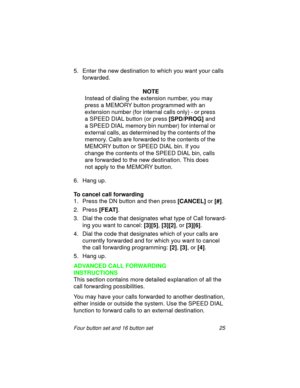 Page 30Four button set and 16 button set 25
5. Enter the new destination to which you want your calls 
forwarded.
 
NOTE
Instead of dialing the extension number, you may  
press a MEMORY button programmed with an 
extension number (for internal calls only) - or press 
a SPEED DIAL button (or press 
[SPD/PROG] and 
a SPEED DIAL memory bin number) for internal or 
external calls, as determined by the contents of the 
memory. Calls are forwarded to the contents of the 
MEMORY button or SPEED DIAL bin. If you...