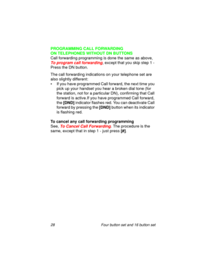 Page 3328 Four button set and 16 button set
PROGRAMMING CALL FORWARDING 
ON TELEPHONES WITHOUT DN BUTTONS
Call forwarding programming is done the same as above, 
To program call forwarding, except that you skip step 1 - 
Press the DN button. 
The call forwarding indications on your telephone set are 
also slightly different:
• If you have programmed Call forward, the next time you 
pick up your handset you hear a broken dial tone (for 
the station, not for a particular DN), confirming that Call 
forward is...
