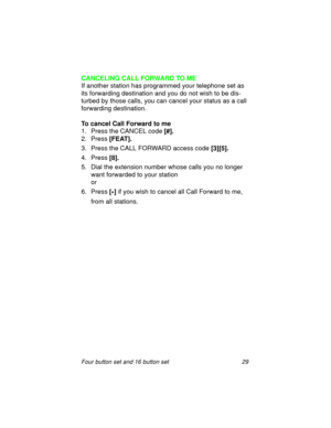 Page 34Four button set and 16 button set 29
CANCELING CALL FORWARD TO ME
If another station has programmed your telephone set as 
its forwarding destination and you do not wish to be dis-
turbed by those calls, you can cancel your status as a call 
forwarding destination.
To cancel Call Forward to me
1. Press the CANCEL code 
[#].
2. Press 
[FEAT].
3. Press the CALL FORWARD access code
 [3][5].
4. Press 
[8].
5. Dial the extension number whose calls you no longer 
want forwarded to your station
or
6. Press
 [...