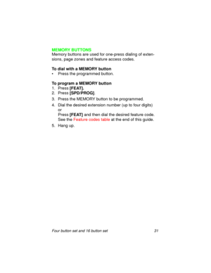 Page 36Four button set and 16 button set 31
MEMORY BUTTONS
Memory buttons are used for one-press dialing of exten-
sions, page zones and feature access codes.
To dial with a MEMORY button
• Press the programmed button.
To program a MEMORY button
1. Press
 [FEAT].
2. Press 
[SPD/PROG].
3. Press the MEMORY button to be programmed.
4. Dial the desired extension number (up to four digits) 
or 
Press
 [FEAT] and then dial the desired feature code.
See the Feature codes table at the end of this guide.
5. Hang up. 
