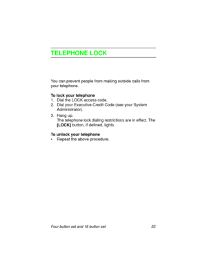 Page 38Four button set and 16 button set 33
TELEPHONE LOCK
You can prevent people from making outside calls from 
your telephone.
To lock your telephone
1. Dial the LOCK access code.
2. Dial your Executive Credit Code (see your System 
Administrator).
3. Hang up.
The telephone lock dialing restrictions are in effect. The 
[LOCK] button, if defined, lights.
To unlock your telephone
• Repeat the above procedure. 