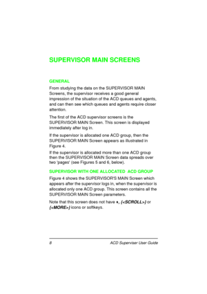 Page 128   ACD Superviser User Guide
SUPERVISOR MAIN SCREENS
GENERAL
From studying the data on the SUPERVISOR MAIN 
Screens, the supervisor receives a good general 
impression of the situation of the ACD queues and agents, 
and can then see which queues and agents require closer 
attention.
The first of the ACD supervisor screens is the 
SUPERVISOR MAIN Screen. This screen is displayed 
immediately after log in.
If the supervisor is allocated one ACD group, then the 
SUPERVISOR MAIN Screen appears as...