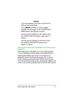 Page 15ACD Superviser User Guide 11
NOTES
The 

 icon appears only when more than five 
ACD groups are defined.
The 
{} softkey is used to toggle 
between the two pages of the SUPERVISOR 
MAIN Screen (see Figures 5 and 6).
Use the top five softkeys on the right to enter 
the AGENT STATUS Screens (see Figure 7, 
below).
Use the top five softkeys on the left to enter 
the QUEUE STATISTICS Screens (see 
Figure 10, below).
SUPERVISOR WITH SIX OR MORE ALLOCATED ACD 
GROUPS
If the supervisor is allocated six or...