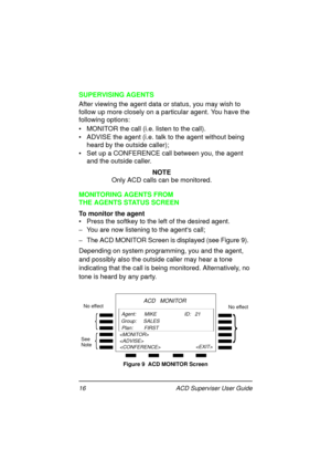 Page 2016   ACD Superviser User Guide
SUPERVISING AGENTS
After viewing the agent data or status, you may wish to 
follow up more closely on a particular agent. You have the 
following options: 
•  MONITOR the call (i.e. listen to the call).
•  ADVISE the agent (i.e. talk to the agent without being 
heard by the outside caller);
•  Set up a CONFERENCE call between you, the agent 
and the outside caller.
NOTE
Only ACD calls can be monitored.
MONITORING AGENTS FROM 
THE AGENTS STATUS SCREEN
To monitor the agent
•...