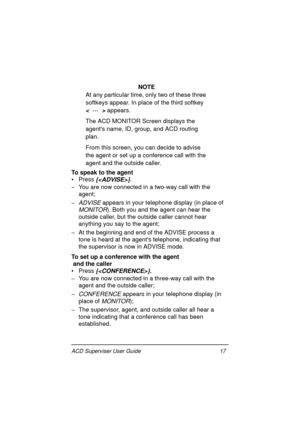 Page 21ACD Superviser User Guide 17
NOTE
At any particular time, only two of these three 
softkeys appear. In place of the third softkey 
<  ---  > appears.
The ACD MONITOR Screen displays the 
agents name, ID, group, and ACD routing 
plan.
From this screen, you can decide to advise 
the agent or set up a conference call with the 
agent and the outside caller.
To speak to the agent
• Press 
{}.
- You are now connected in a two-way call with the 
agent;
- 
ADVISE appears in your telephone display (in place of...