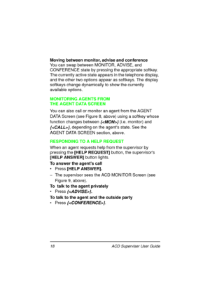 Page 2218   ACD Superviser User Guide
Moving between monitor, advise and conference
You can swap between MONITOR, ADVISE, and 
CONFERENCE state by pressing the appropriate softkey. 
The currently active state appears in the telephone display, 
and the other two options appear as softkeys. The display 
softkeys change dynamically to show the currently 
available options.
MONITORING AGENTS FROM 
THE AGENT DATA SCREEN
You can also call or monitor an agent from the AGENT 
DATA Screen (see Figure 8, above) using a...