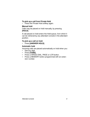 Page 14Attendant console 9
To pick up a call from Private Hold
• Press the Private Hold softkey again.
Manual hold
Calls may be placed on hold manually, by pressing 
[HOLD]
.
A call placed on hold enters the Hold queue, from which it 
can be retrieved by any attendant console in the attendant 
position.
To pick up a call on hold
•Press [ANSWER HOLD]
.
Automatic hold
Incoming calls are placed automatically on hold when you:
• Dial any digit.
•Press [TONE]
.
• Press a SPEED DIAL, PAGE or LCR button.
• Press a...