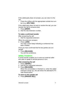 Page 16Attendant console 11
If the called party does not answer, you can return to the 
call:
• Press the softkey with the appropriate outside line num-
ber (e.g. 
{SPLT 805}).
If the called party does not wish to receive the call, you can 
transfer the call to someone else:
1. Press [DROP]
.
2. Dial the new extension number.
To make a confirmed transfer
After answering the call:
1. Dial the requested extension.
When the extension answers:
2. Press
 {JOIN}.
You hear a short beep indicating a conference has...