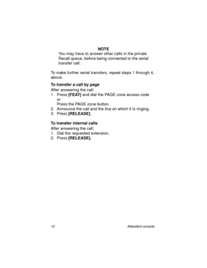 Page 1712 Attendant console
NOTE
You may have to answer other calls in the private 
Recall queue, before being connected to the serial 
transfer call.
To make further serial transfers, repeat steps 1 through 4, 
above.
To transfer a call by page
After answering the call:
1. Press [FEAT] 
and dial the PAGE zone access code
or
Press the PAGE zone button.
2. Announce the call and the line on which it is ringing.
3. Press [RELEASE]
.
To transfer internal calls
After answering the call:
1. Dial the requested...