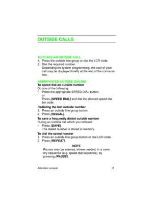 Page 20Attendant console 15
OUTSIDE CALLS
TO PLACE AN OUTSIDE CALL
1. Press the outside line group or dial the LCR code.
2. Dial the required number.
Depending on system programming, the cost of your 
call may be displayed briefly at the end of the conversa-
tion.
ABBREVIATED OUTSIDE DIALING
To speed dial an outside number 
Do one of the following:
• Press the appropriate SPEED DIAL button,
or
Press 
{SPEED DIAL} and dial the desired speed dial 
bin code.
Redialing the last outside number
1. Press an outside...