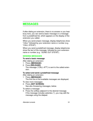 Page 24Attendant console 19
MESSAGES
If after dialing an extension, there is no answer or you hear 
busy tone, you can send a basic message or a message 
from a predefined list, which appears on the display of the 
extension you called.
When you send a basic message, display telephones show 

CALL followed by your extension name or number (e.g. 

CALL STEVE).
When you send a predefined message, display telephones 
show the text of the message, followed by your extension 
name or number (e.g. 
GONE OUT STEVE)....