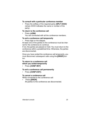 Page 28Attendant console 23
To consult with a particular conference member
• Press the softkey of the required party
 {SPLT XXXX} 
(where XXXX indicates the name or number of the 
party).
To return to the conference call
•Press
 {JOIN}.
You are connected with all the conference members.
To exit a conference call temporarily
• Press digit on the dialpad.
At least one of the parties to the conference must be inter-
nal for the conference to continue.
If not, the parties are placed on hold. You must return to the...