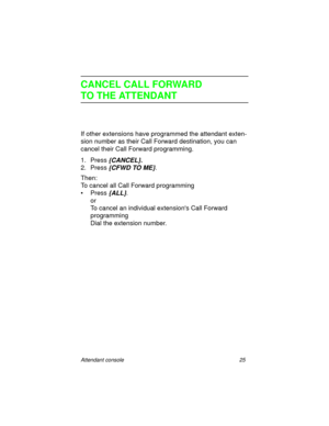 Page 30Attendant console 25
CANCEL CALL FORWARD
TO THE ATTENDANT
If other extensions have programmed the attendant exten-
sion number as their Call Forward destination, you can 
cancel their Call Forward programming.
1. Press
 {CANCEL}.
2. Press {CFWD TO ME}.
Then:
To cancel all Call Forward programming
• Press 
{ALL}.
or
To cancel an individual extensions Call Forward 
programming
Dial the extension number. 