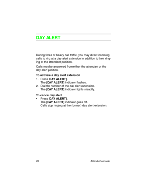 Page 3126 Attendant console
DAY ALERT
During times of heavy call traffic, you may direct incoming 
calls to ring at a day alert extension in addition to their ring-
ing at the attendant position.
Calls may be answered from either the attendant or the 
day alert position.
To activate a day alert extension
1. Press [DAY ALERT]
.
The [DAY ALERT]
 indicator flashes.
2. Dial the number of the day alert extension.
The [DAY ALERT]
 indicator lights steadily.
To cancel day alert
•Press [DAY ALERT]
.
The [DAY ALERT]...